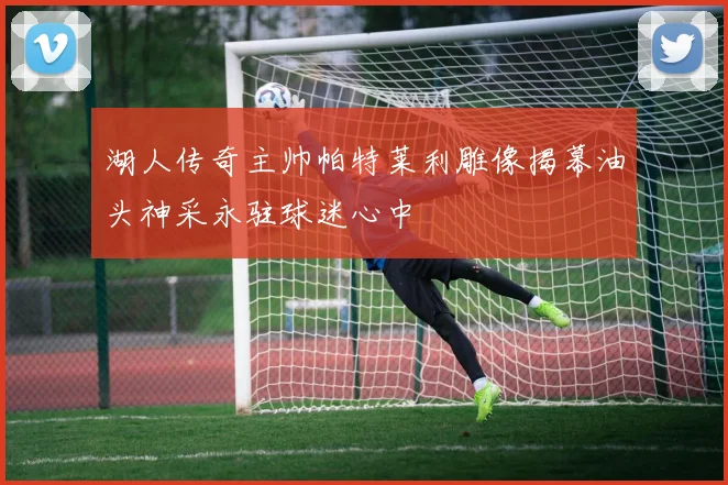 湖人传奇主帅帕特莱利雕像揭幕油头神采永驻球迷心中