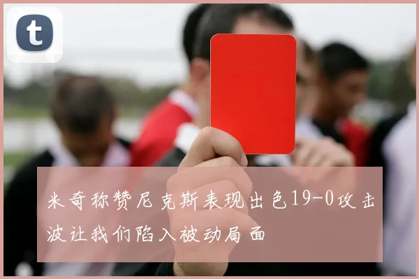 米奇称赞尼克斯表现出色19-0攻击波让我们陷入被动局面