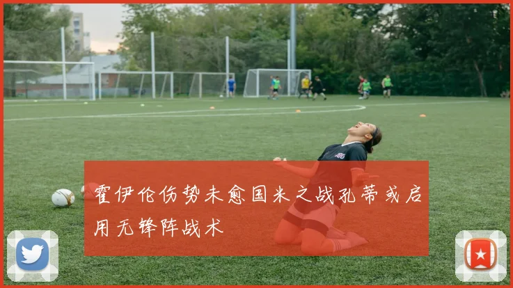 霍伊伦伤势未愈国米之战孔蒂或启用无锋阵战术