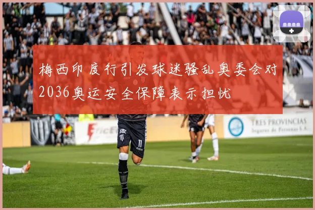 梅西印度行引发球迷骚乱奥委会对2036奥运安全保障表示担忧