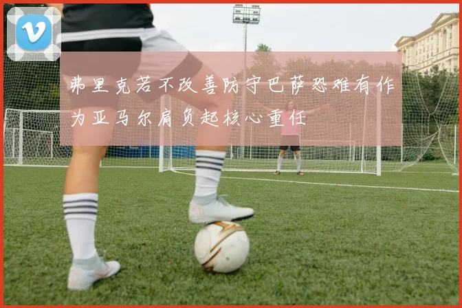 弗里克若不改善防守巴萨恐难有作为亚马尔肩负起核心重任