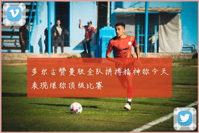 多尔古赞曼联全队拼搏精神称今天表现堪称顶级比赛