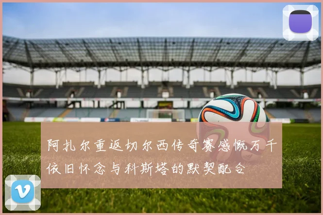阿扎尔重返切尔西传奇赛感慨万千依旧怀念与科斯塔的默契配合