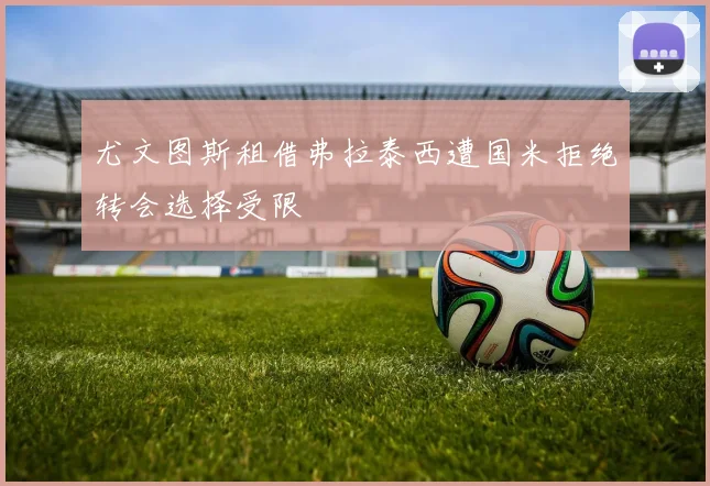尤文图斯租借弗拉泰西遭国米拒绝转会选择受限