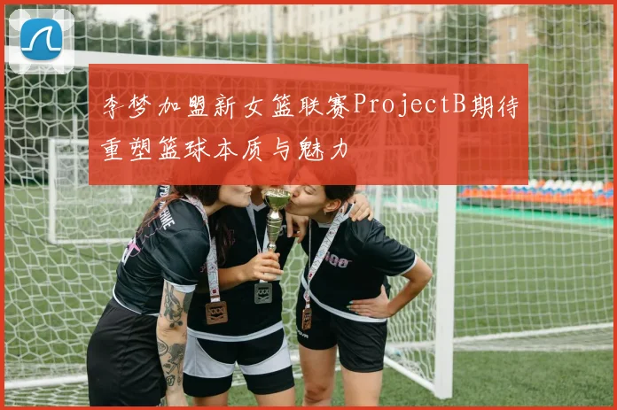 李梦加盟新女篮联赛ProjectB期待重塑篮球本质与魅力