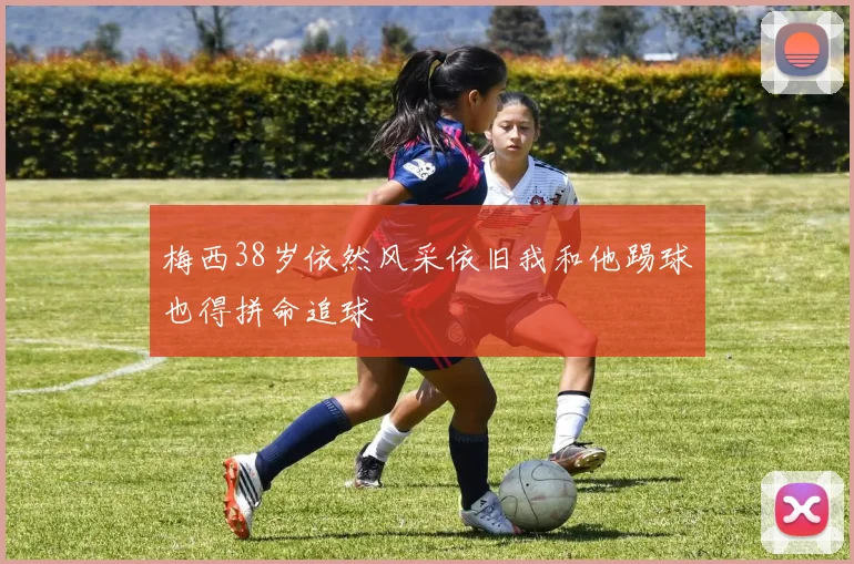 梅西38岁依然风采依旧我和他踢球也得拼命追球