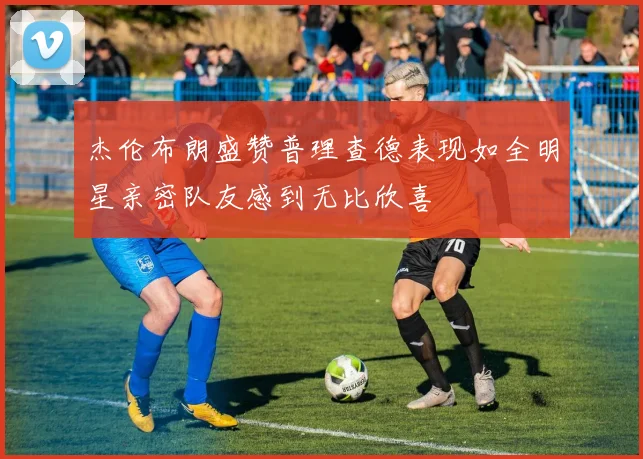 杰伦布朗盛赞普理查德表现如全明星亲密队友感到无比欣喜