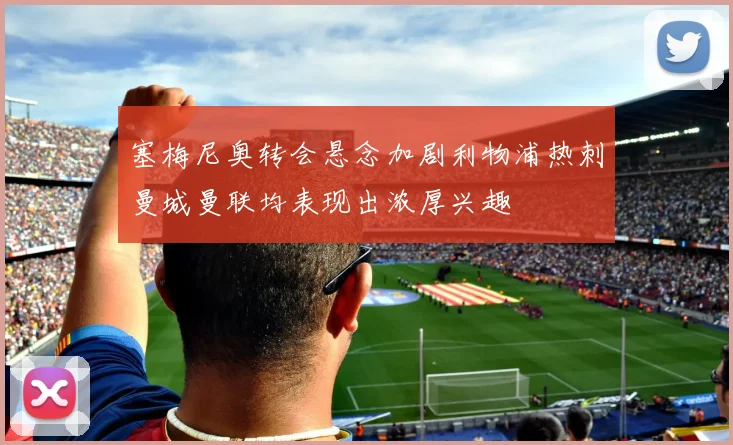 塞梅尼奥转会悬念加剧利物浦热刺曼城曼联均表现出浓厚兴趣
