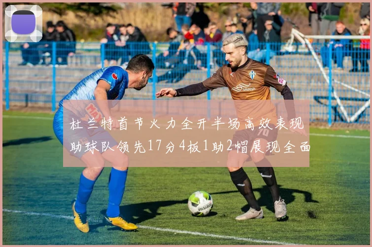 杜兰特首节火力全开半场高效表现助球队领先17分4板1助2帽展现全面能力