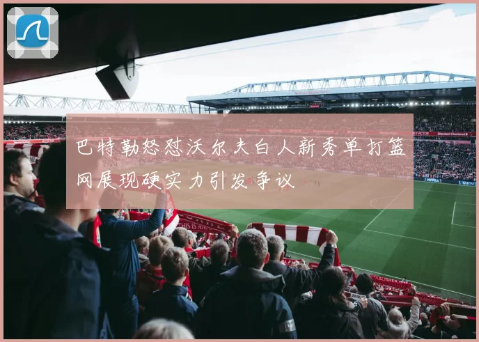 巴特勒怒怼沃尔夫白人新秀单打篮网展现硬实力引发争议