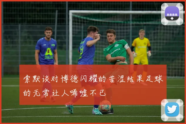 索默谈对博德闪耀的苦涩结果足球的无常让人唏嘘不已