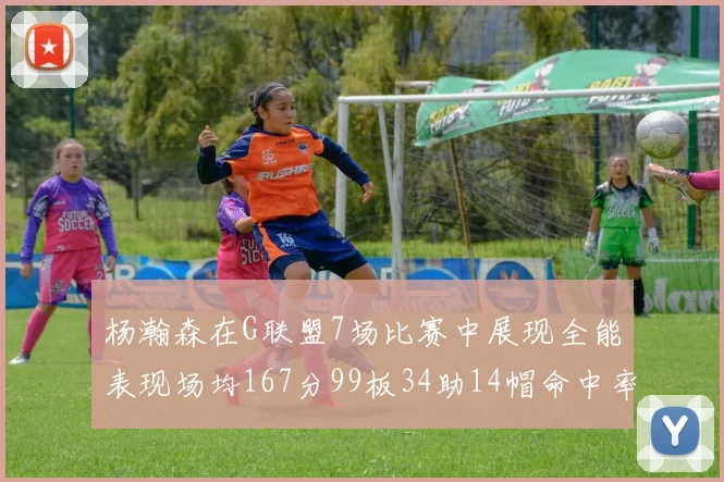 杨瀚森在G联盟7场比赛中展现全能表现场均167分99板34助14帽命中率超五成