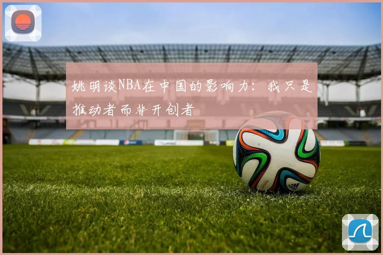 姚明谈NBA在中国的影响力：我只是推动者而非开创者