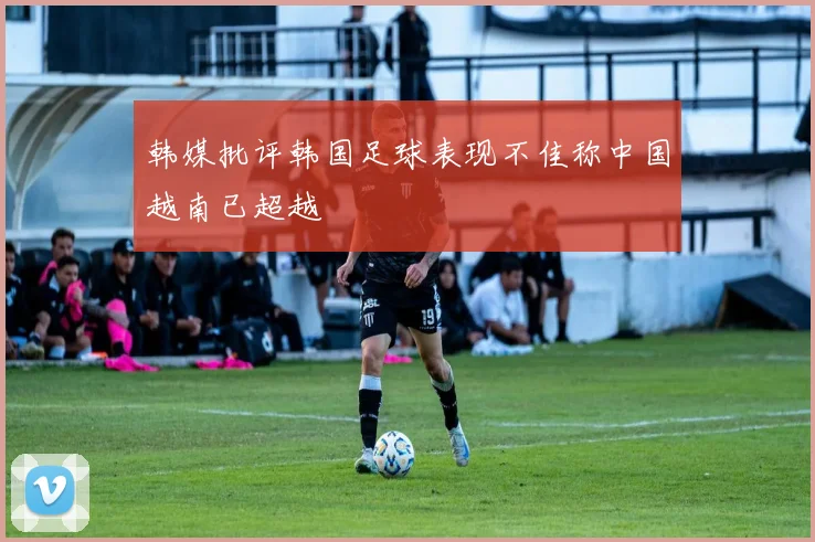 韩媒批评韩国足球表现不佳称中国越南已超越