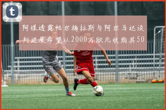 阿媒透露帕尔梅拉斯与阿尔马达谈判进展希望以2000万欧元收购其50所有权