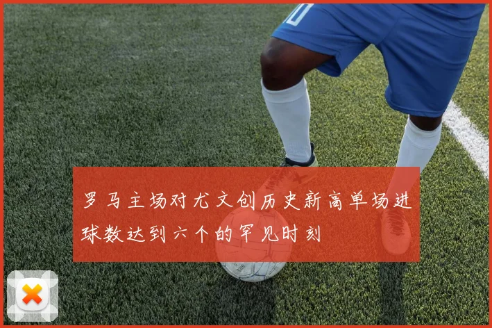 罗马主场对尤文创历史新高单场进球数达到六个的罕见时刻
