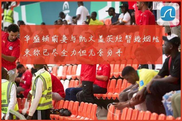华盛顿前妻与凯文盖茨短暂婚姻结束称已尽全力但无奈分手