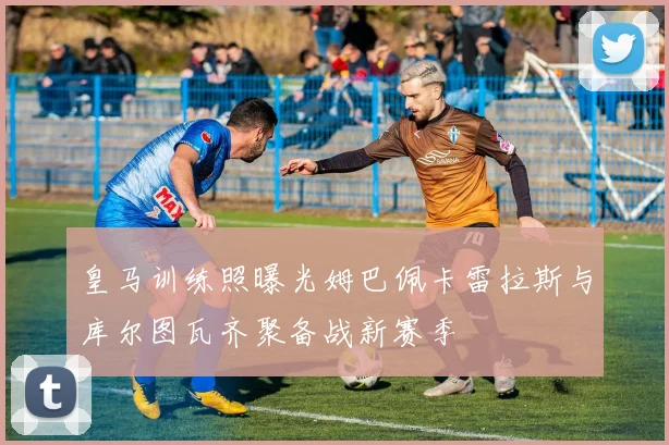 皇马训练照曝光姆巴佩卡雷拉斯与库尔图瓦齐聚备战新赛季