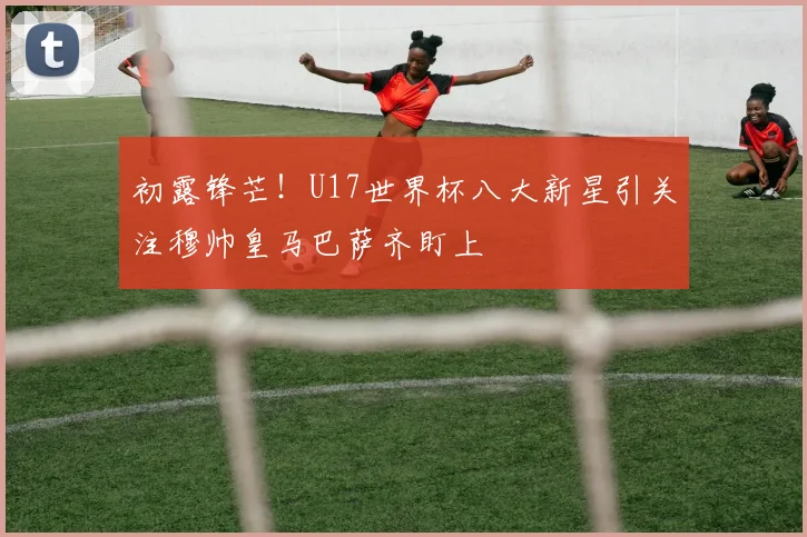 初露锋芒！U17世界杯八大新星引关注穆帅皇马巴萨齐盯上