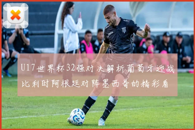 U17世界杯32强对决解析葡萄牙迎战比利时阿根廷对阵墨西哥的精彩看点