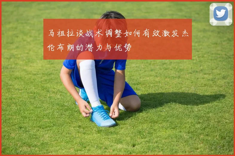 马祖拉谈战术调整如何有效激发杰伦布朗的潜力与优势