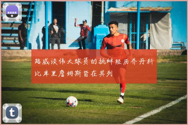 路威谈伟大球员的挑衅经历乔丹科比库里詹姆斯皆在其列
