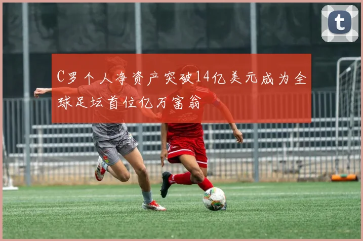 C罗个人净资产突破14亿美元成为全球足坛首位亿万富翁