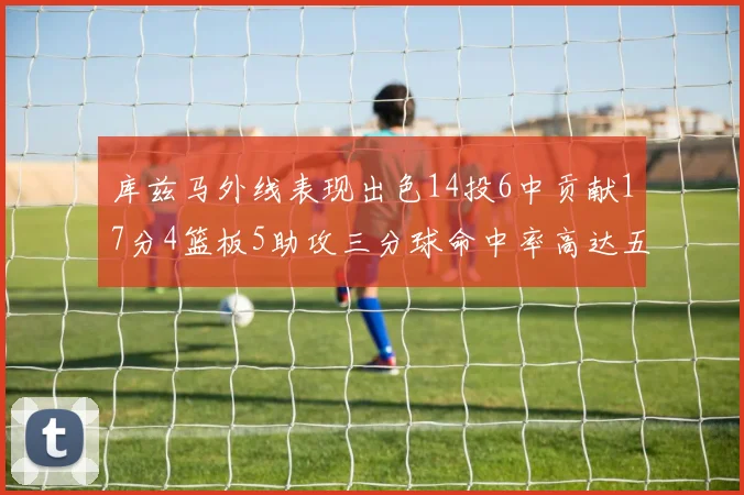 库兹马外线表现出色14投6中贡献17分4篮板5助攻三分球命中率高达五成