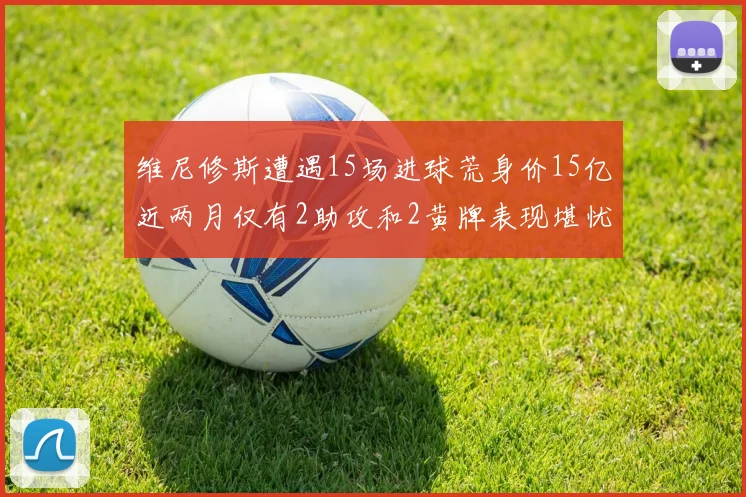 维尼修斯遭遇15场进球荒身价15亿近两月仅有2助攻和2黄牌表现堪忧