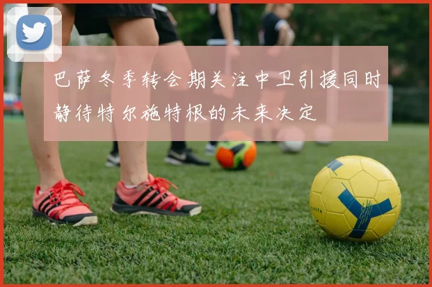 巴萨冬季转会期关注中卫引援同时静待特尔施特根的未来决定