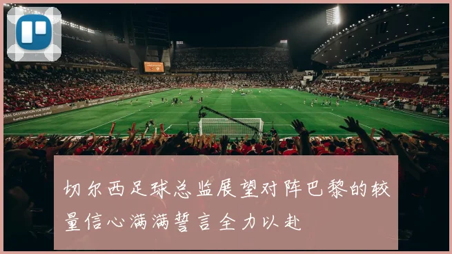 切尔西足球总监展望对阵巴黎的较量信心满满誓言全力以赴