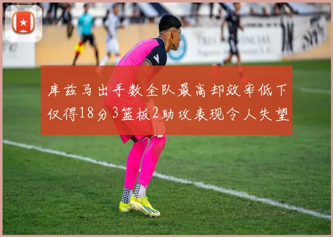 库兹马出手数全队最高却效率低下仅得18分3篮板2助攻表现令人失望