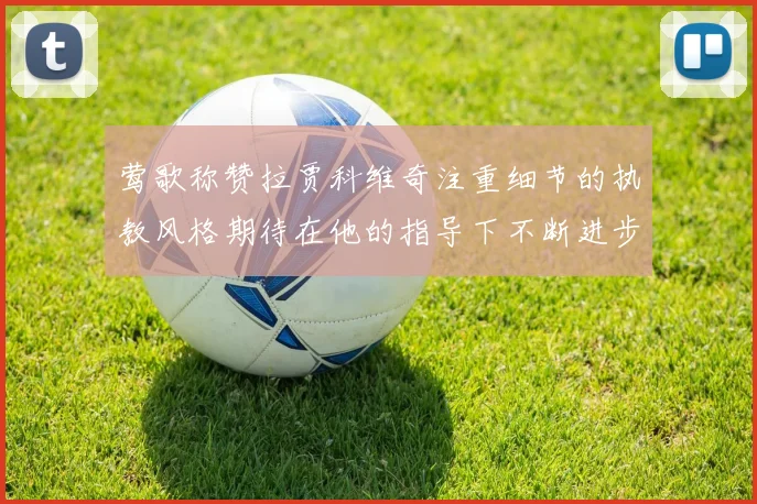 莺歌称赞拉贾科维奇注重细节的执教风格期待在他的指导下不断进步