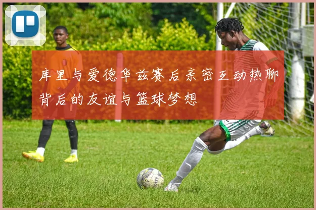 库里与爱德华兹赛后亲密互动热聊背后的友谊与篮球梦想