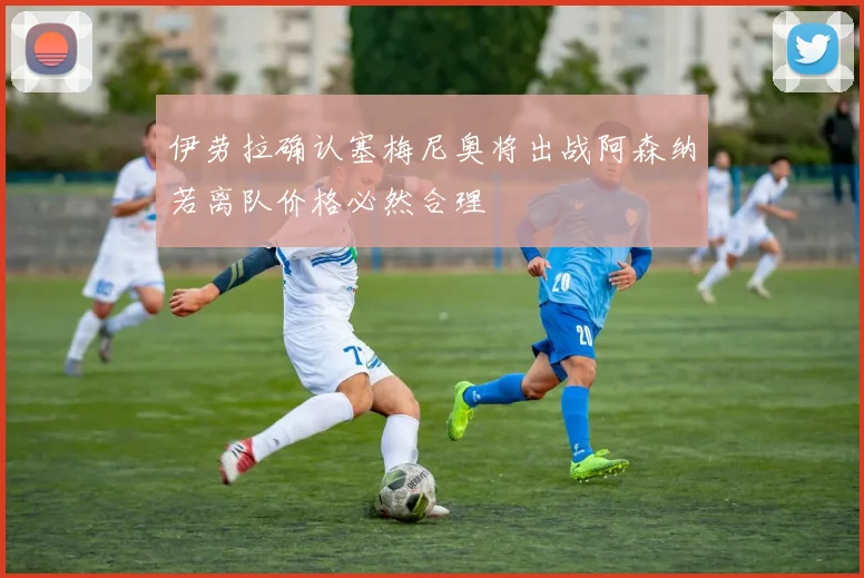 伊劳拉确认塞梅尼奥将出战阿森纳若离队价格必然合理
