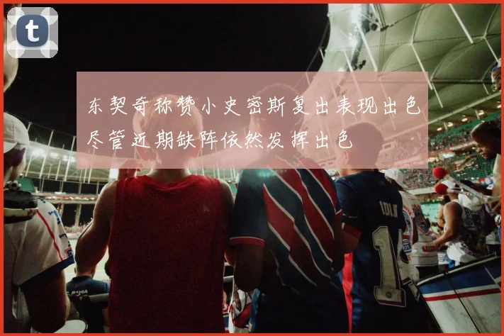 东契奇称赞小史密斯复出表现出色尽管近期缺阵依然发挥出色