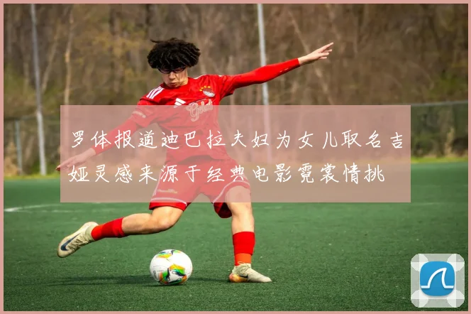 罗体报道迪巴拉夫妇为女儿取名吉娅灵感来源于经典电影霓裳情挑