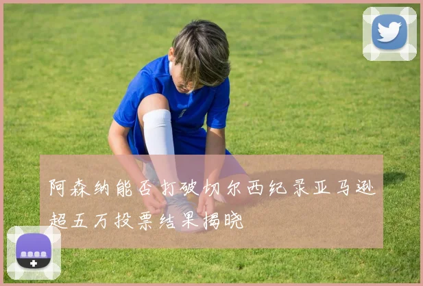 阿森纳能否打破切尔西纪录亚马逊超五万投票结果揭晓