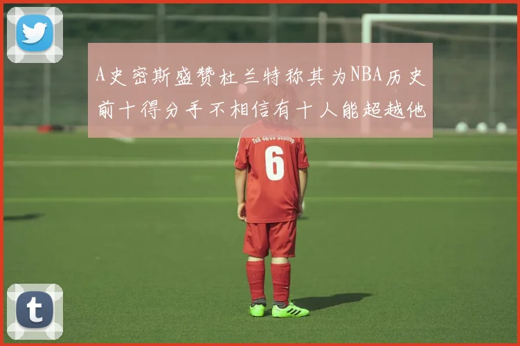 A史密斯盛赞杜兰特称其为NBA历史前十得分手不相信有十人能超越他