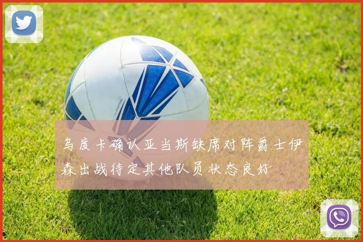 乌度卡确认亚当斯缺席对阵爵士伊森出战待定其他队员状态良好