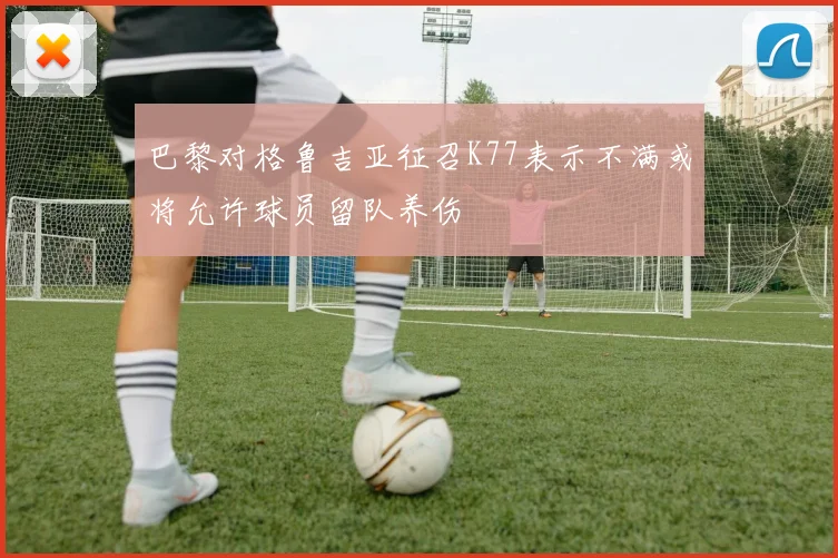 巴黎对格鲁吉亚征召K77表示不满或将允许球员留队养伤