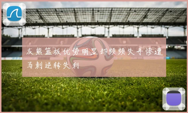 灰熊篮板优势明显却频频失手惨遭马刺逆转失利