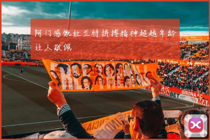 阿门感慨杜兰特拼搏精神超越年龄让人敬佩