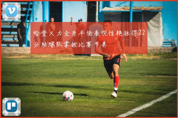 哈登火力全开半场表现惊艳独得22分助球队掌控比赛节奏