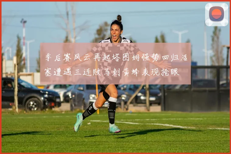 季后赛风云再起塔图姆强势回归活塞遭遇三连败马刺黄蜂表现抢眼