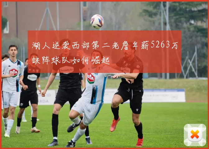 湖人逆袭西部第二老詹年薪5263万缺阵球队如何崛起